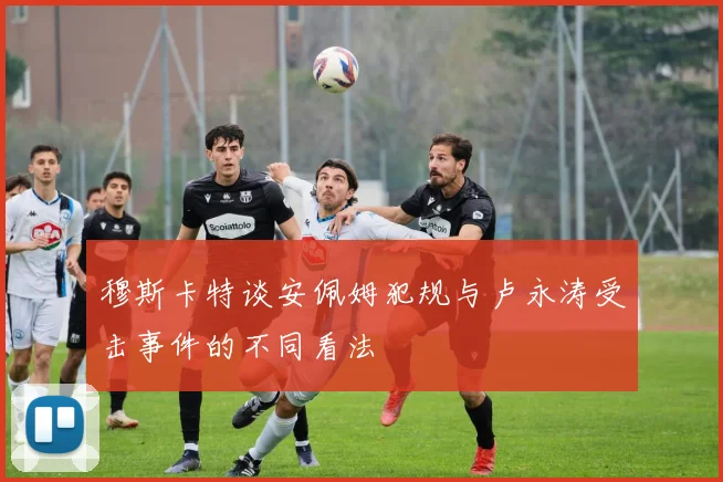 穆斯卡特谈安佩姆犯规与卢永涛受击事件的不同看法