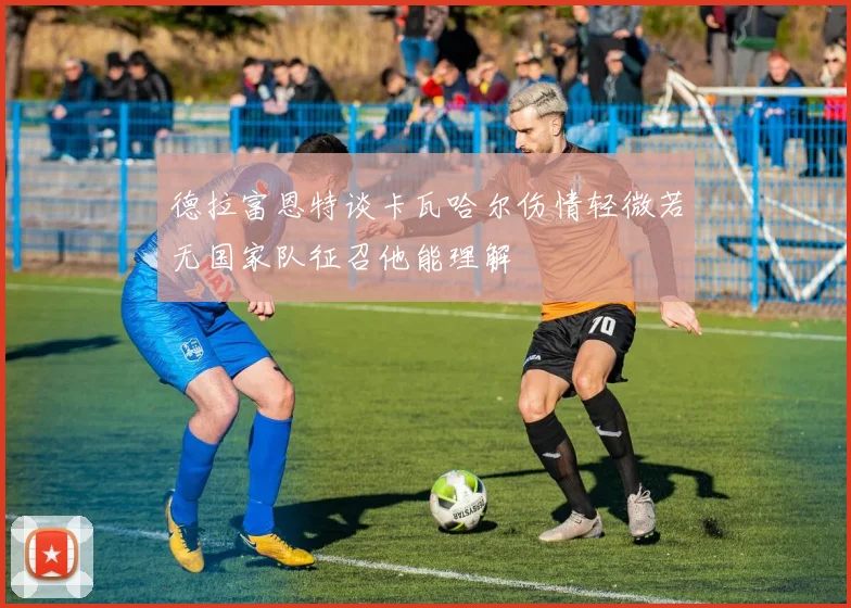 德拉富恩特谈卡瓦哈尔伤情轻微若无国家队征召他能理解