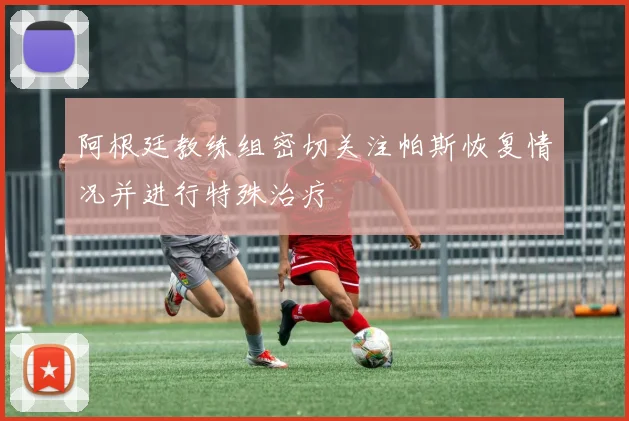 阿根廷教练组密切关注帕斯恢复情况并进行特殊治疗