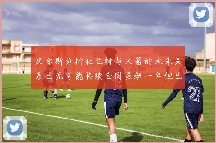 皮尔斯分析杜兰特与火箭的未来关系已无可能再续合同虽剩一年但已破裂