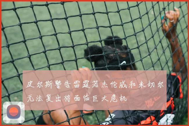 皮尔斯警告雷霆若杰伦威和米切尔无法复出将面临巨大危机