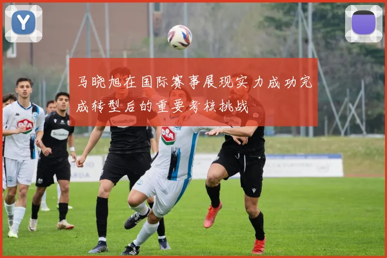 马晓旭在国际赛事展现实力成功完成转型后的重要考核挑战