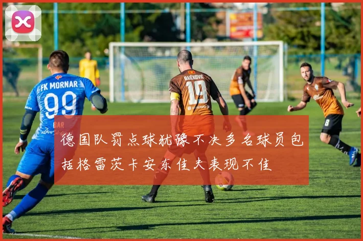 德国队罚点球犹豫不决多名球员包括格雷茨卡安东佳夫表现不佳