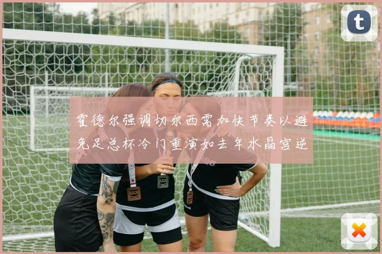 霍德尔强调切尔西需加快节奏以避免足总杯冷门重演如去年水晶宫逆袭曼城