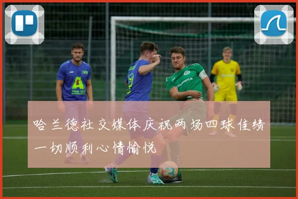 哈兰德社交媒体庆祝两场四球佳绩一切顺利心情愉悦