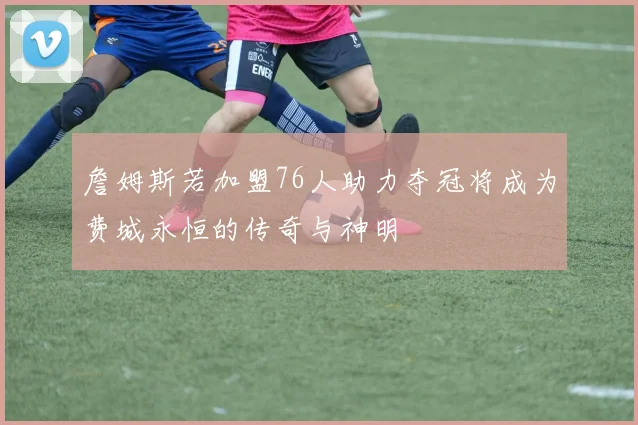 詹姆斯若加盟76人助力夺冠将成为费城永恒的传奇与神明