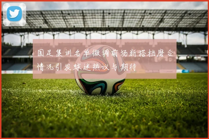 国足集训名单微调前场新搭档磨合情况引发球迷热议与期待